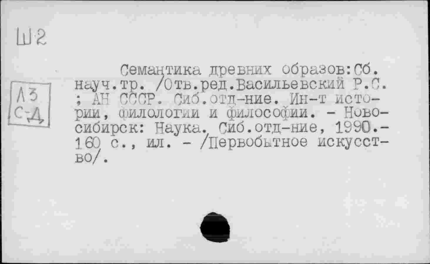 ﻿Семантика древних образов:Об. науч.тр. /Отв.ред.Васильевский Р.с. ; АН СССР. Сиб.отд-ние. Ин-т истории, филологии и философии. - Новосибирск: Наука. Сиб.отд-ние, 1990.-160 с., ил. - /первобытное искусство/.